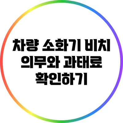 차량 소화기 비치 의무와 과태료 확인하기