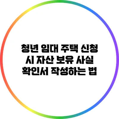 청년 임대 주택 신청 시 자산 보유 사실 확인서 작성하는 법