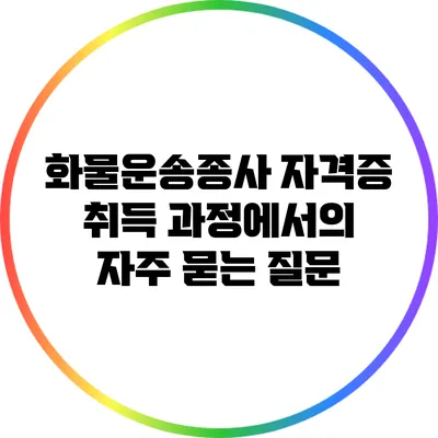 화물운송종사 자격증 취득 과정에서의 자주 묻는 질문