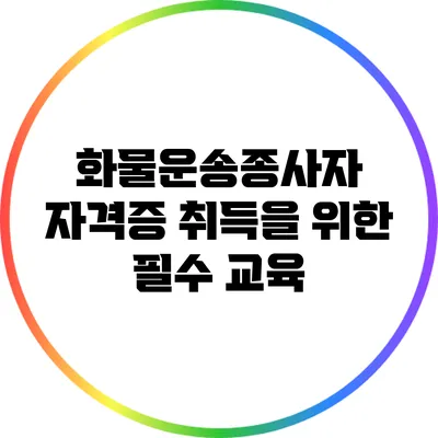 화물운송종사자 자격증 취득을 위한 필수 교육