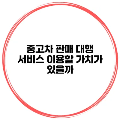 중고차 판매 대행 서비스 이용할 가치가 있을까?