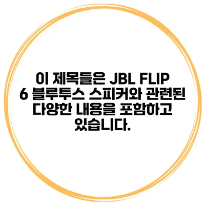 이 제목들은 JBL FLIP 6 블루투스 스피커와 관련된 다양한 내용을 포함하고 있습니다.