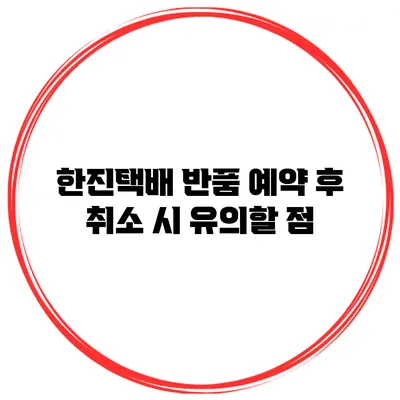 한진택배 반품 예약 후 취소 시 유의할 점